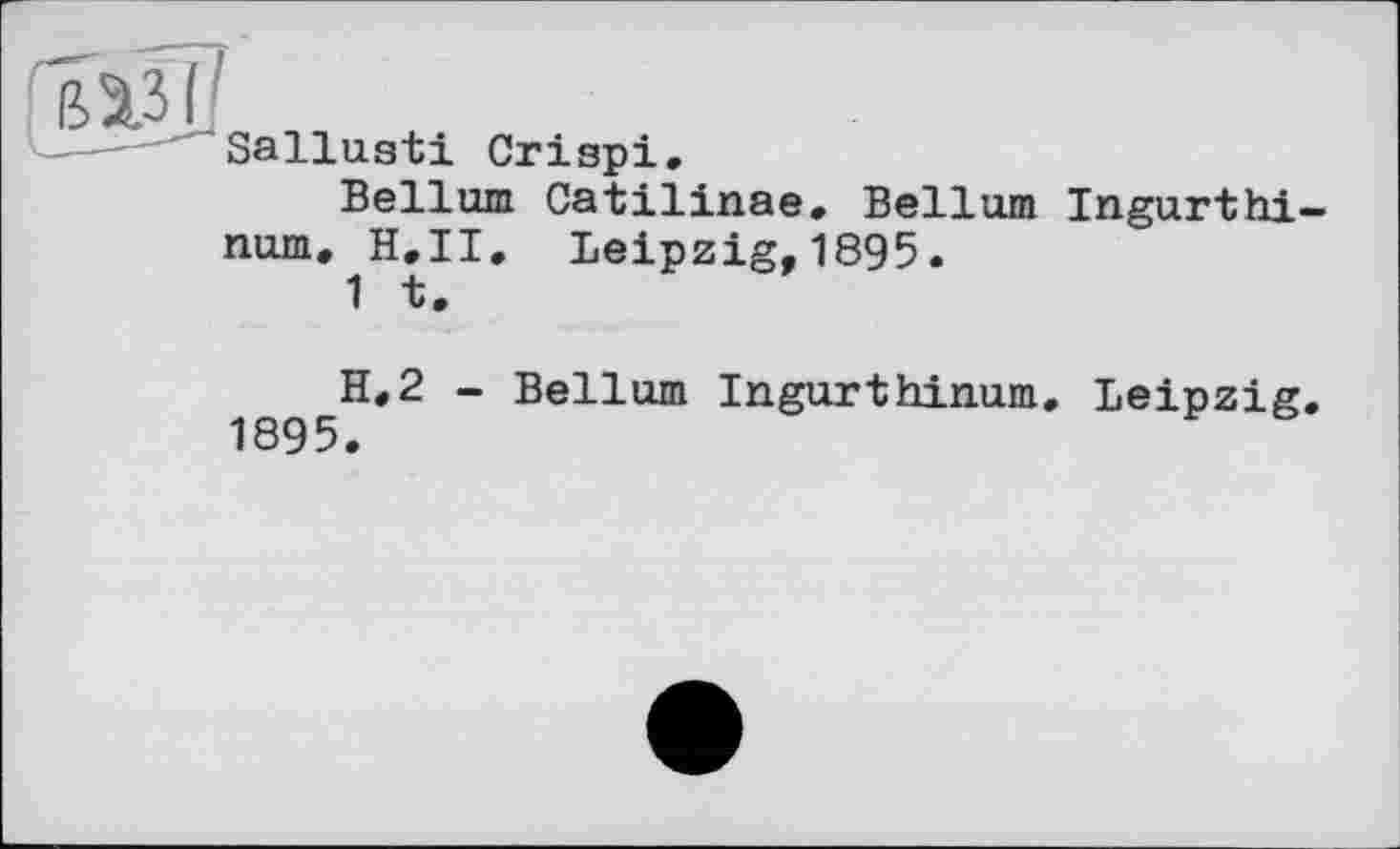 ﻿вазі
Sallusti Crispi.
Bellum Catilinae. Bellum Ingurthi-num. H,II. Leipzig,1895.
1 *t •
H.2 - Bellum Ingurthinum. Leipzig. 1895.